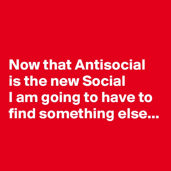 


Now that Antisocial is the new Social 
I am going to have to find something else...


