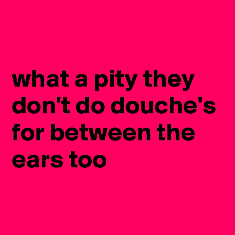 

what a pity they don't do douche's for between the ears too
