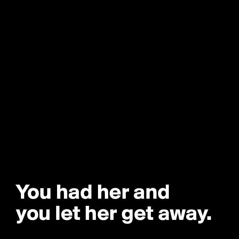 







 You had her and 
 you let her get away.