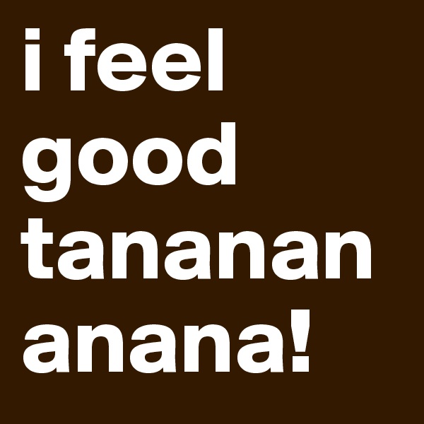 i feel good
tananananana!
