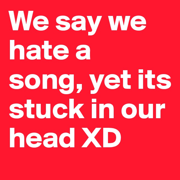 We say we hate a song, yet its stuck in our head XD