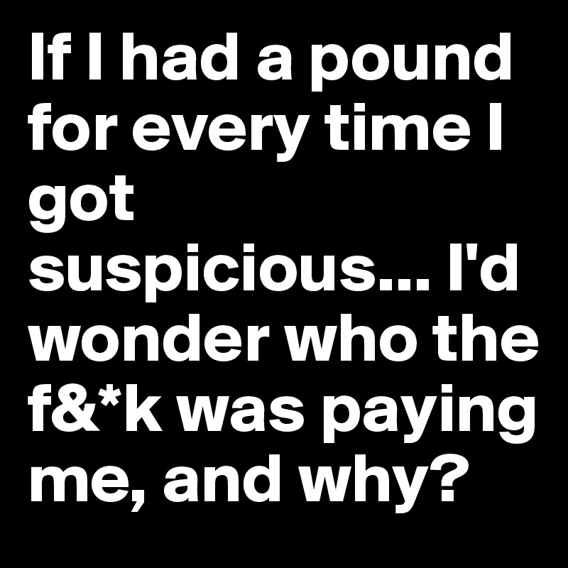 If I had a pound for every time I got suspicious... I'd wonder who the f&*k was paying me, and why?
