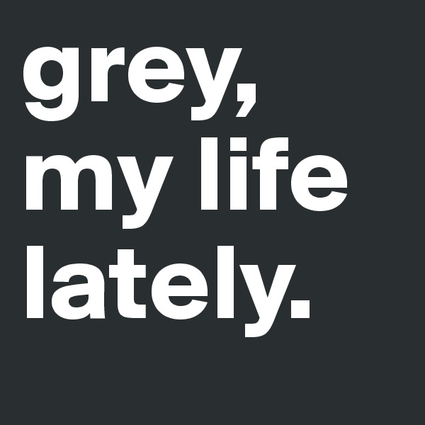 grey,
my life
lately. 