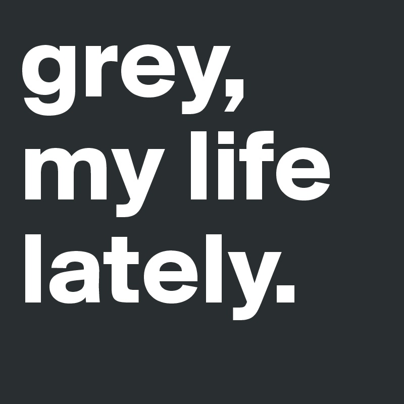 grey,
my life
lately. 