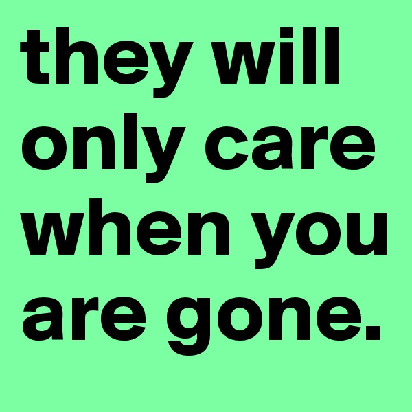 they will only care when you are gone.