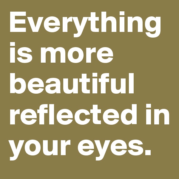 Everything is more beautiful reflected in your eyes.
