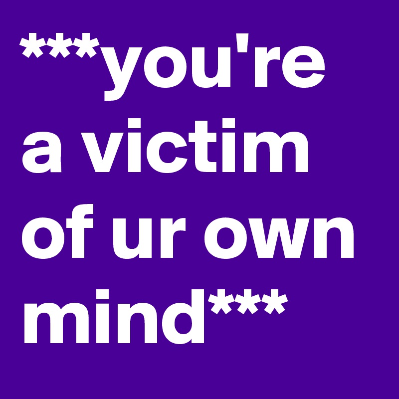 ***you're a victim of ur own mind***