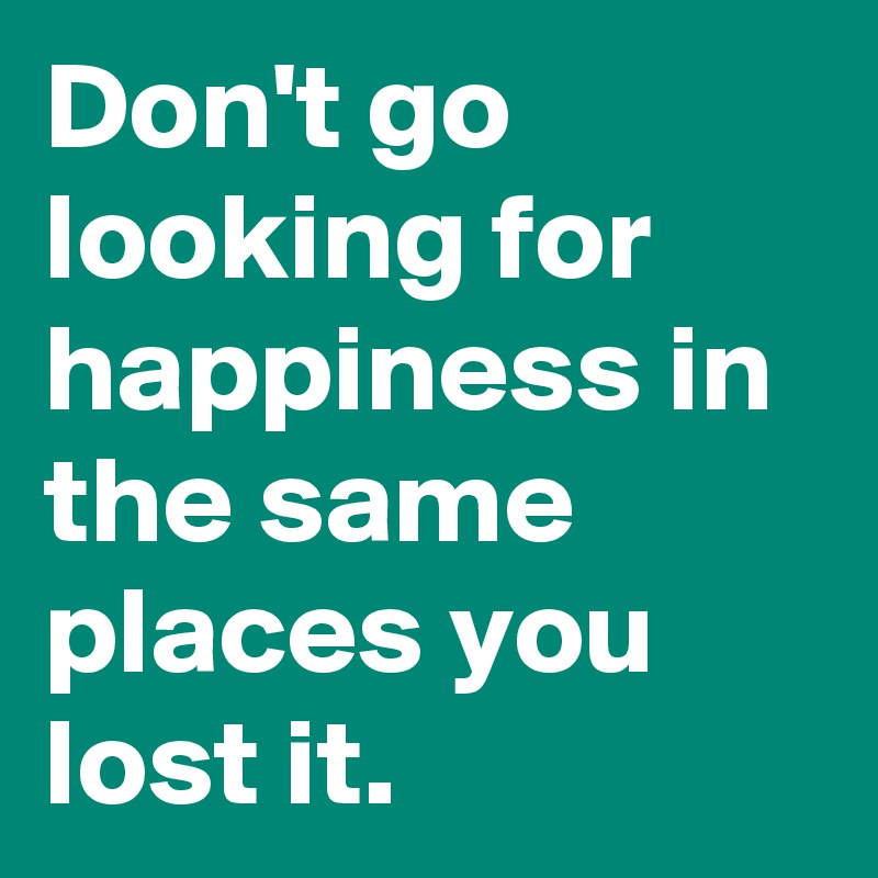 Don't go looking for happiness in the same places you lost it. 