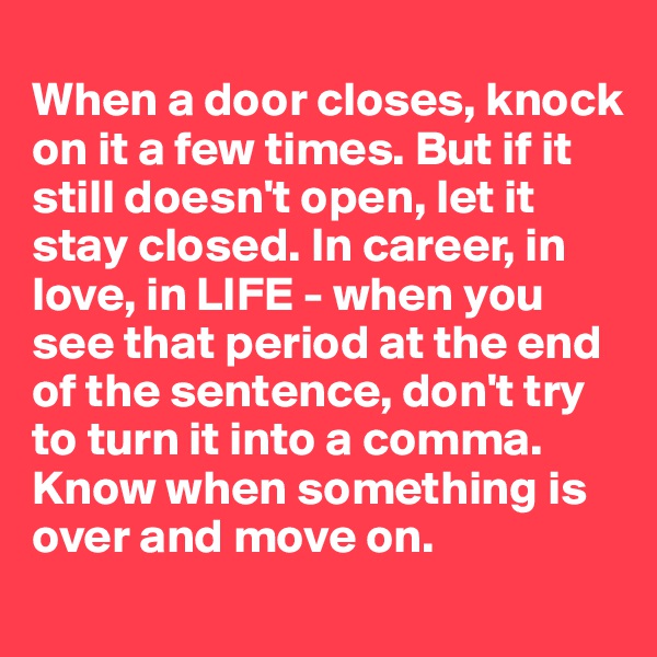 
When a door closes, knock on it a few times. But if it still doesn't open, let it stay closed. In career, in love, in LIFE - when you see that period at the end of the sentence, don't try to turn it into a comma. Know when something is over and move on.  