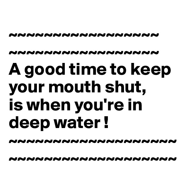 
~~~~~~~~~~~~~~~~~
~~~~~~~~~~~~~~~~~
A good time to keep your mouth shut,
is when you're in deep water ! 
~~~~~~~~~~~~~~~~~~~~~~~~~~~~~~~~~~~~~~