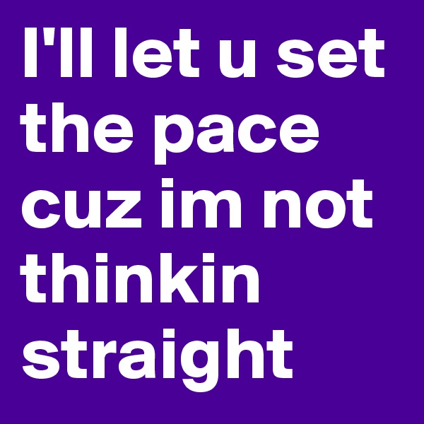 I'll let u set the pace cuz im not thinkin straight