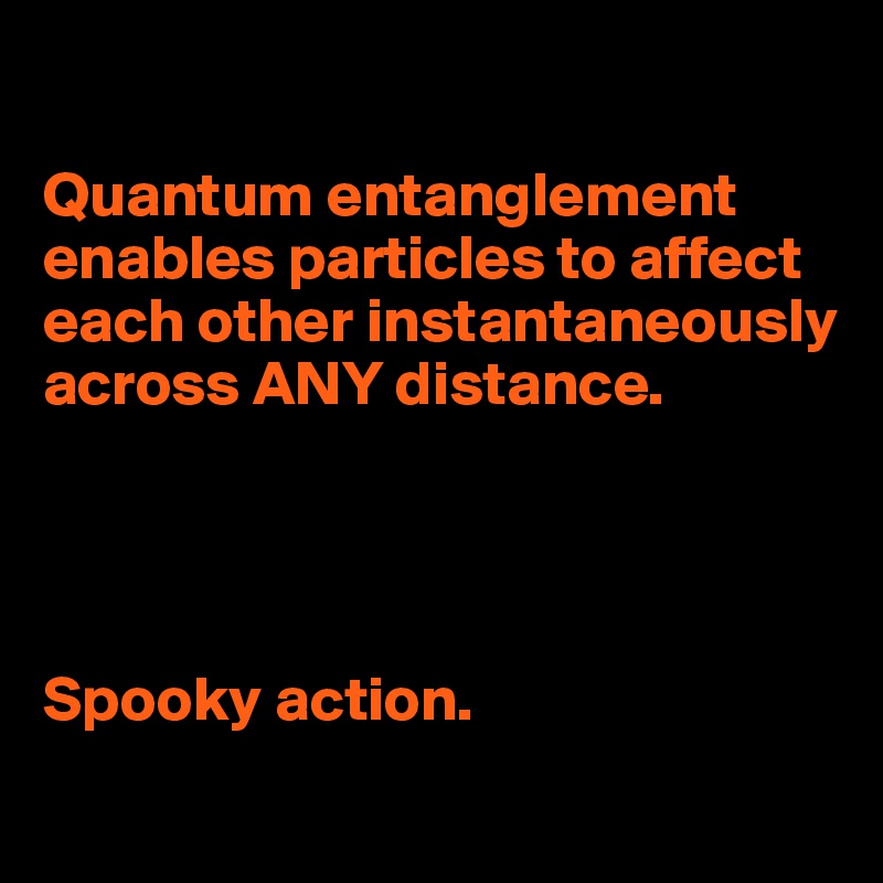 

Quantum entanglement enables particles to affect each other instantaneously across ANY distance. 




Spooky action.
