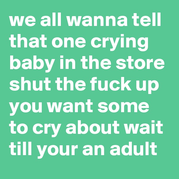 we all wanna tell that one crying baby in the store shut the fuck up you want some to cry about wait till your an adult