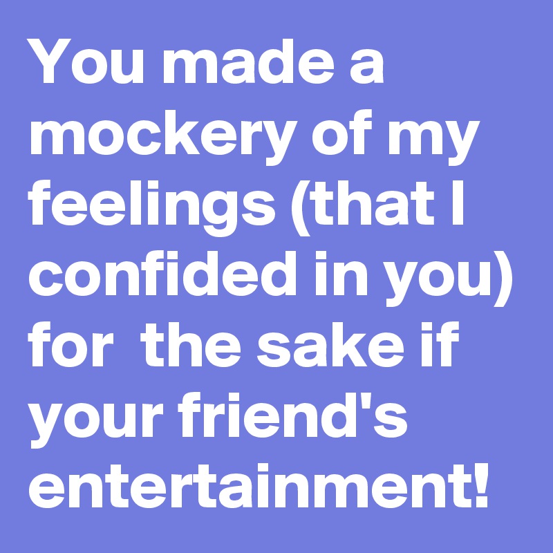 You made a mockery of my feelings (that I confided in you) for  the sake if your friend's entertainment!