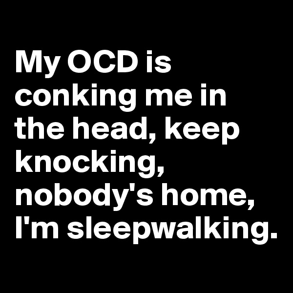 
My OCD is conking me in the head, keep knocking, nobody's home, I'm sleepwalking.