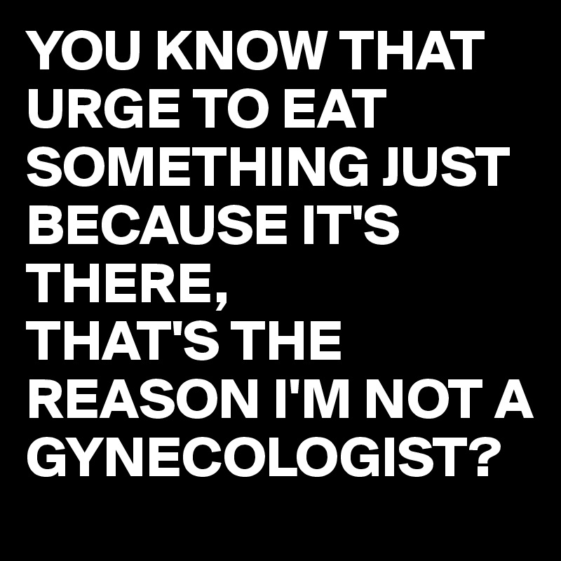 YOU KNOW THAT URGE TO EAT SOMETHING JUST BECAUSE IT'S THERE,
THAT'S THE REASON I'M NOT A GYNECOLOGIST?