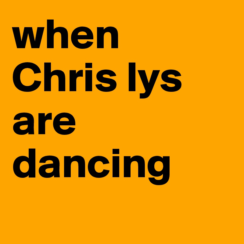 when Chris lys are dancing
