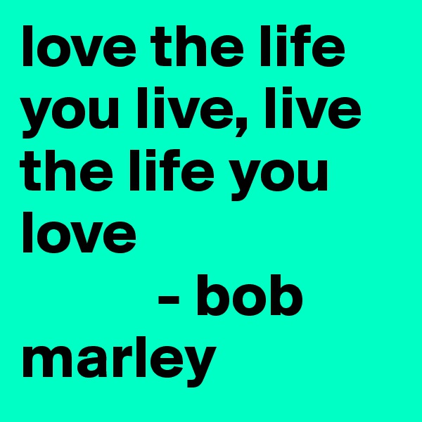 love the life you live, live the life you love 
           - bob marley