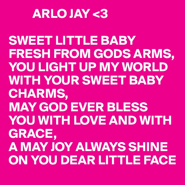          ARLO JAY <3

SWEET LITTLE BABY FRESH FROM GODS ARMS,
YOU LIGHT UP MY WORLD WITH YOUR SWEET BABY CHARMS,
MAY GOD EVER BLESS YOU WITH LOVE AND WITH GRACE,
A MAY JOY ALWAYS SHINE ON YOU DEAR LITTLE FACE