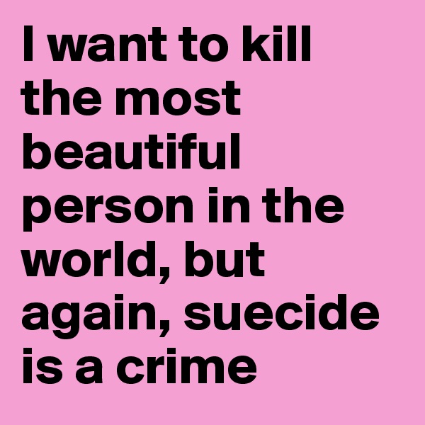 I want to kill the most beautiful person in the world, but again, suecide is a crime