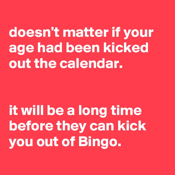 
doesn't matter if your age had been kicked out the calendar.


it will be a long time before they can kick you out of Bingo.
