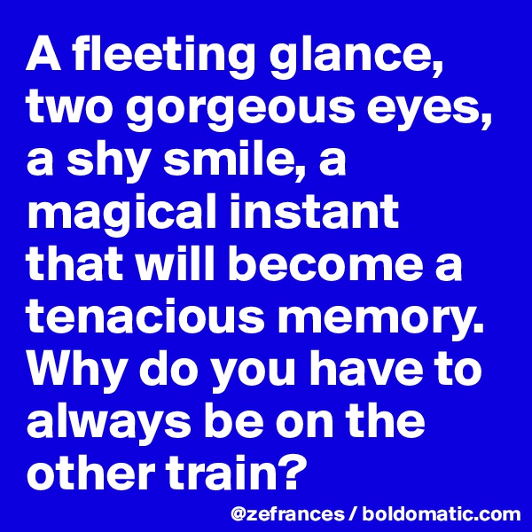 A fleeting glance, two gorgeous eyes, a shy smile, a magical instant that will become a tenacious memory. Why do you have to always be on the other train?