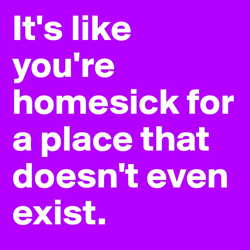 It's like you're homesick for a place that doesn't even exist.