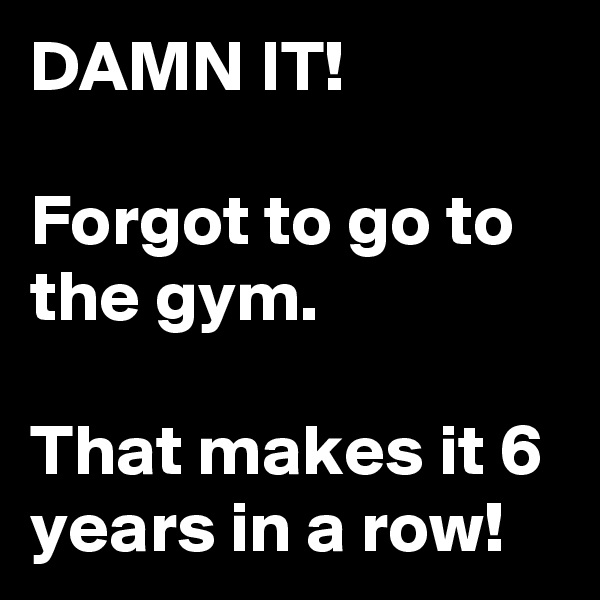 DAMN IT!

Forgot to go to the gym.

That makes it 6 years in a row!