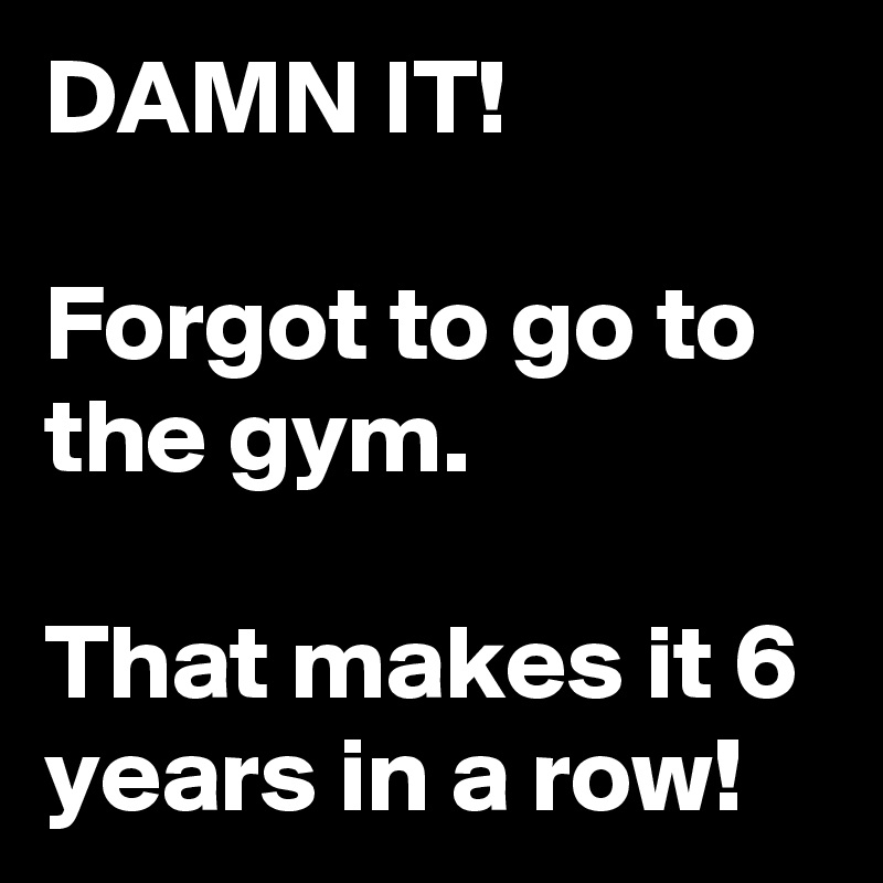 DAMN IT!

Forgot to go to the gym.

That makes it 6 years in a row!