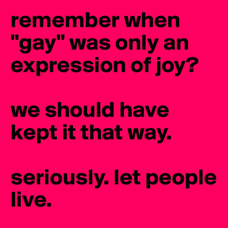 remember when "gay" was only an expression of joy?

we should have kept it that way.

seriously. let people live.