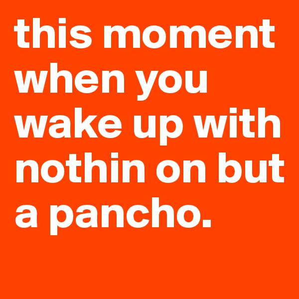 this moment when you wake up with nothin on but a pancho.
