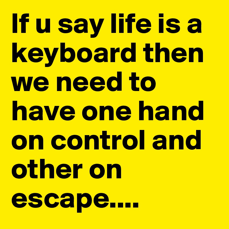 If u say life is a keyboard then we need to have one hand on control and other on escape....