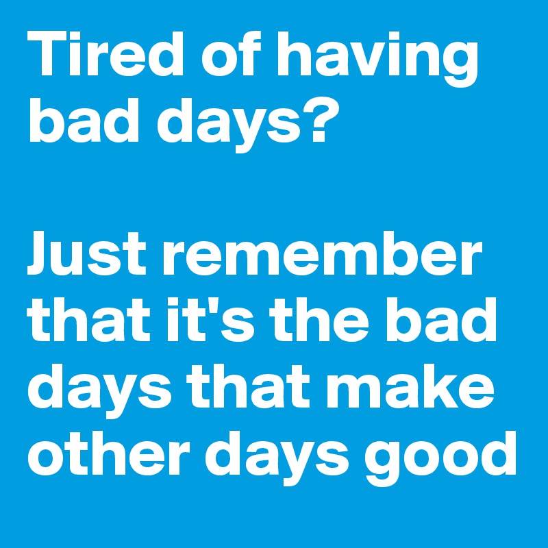 Tired of having bad days? 

Just remember that it's the bad days that make other days good