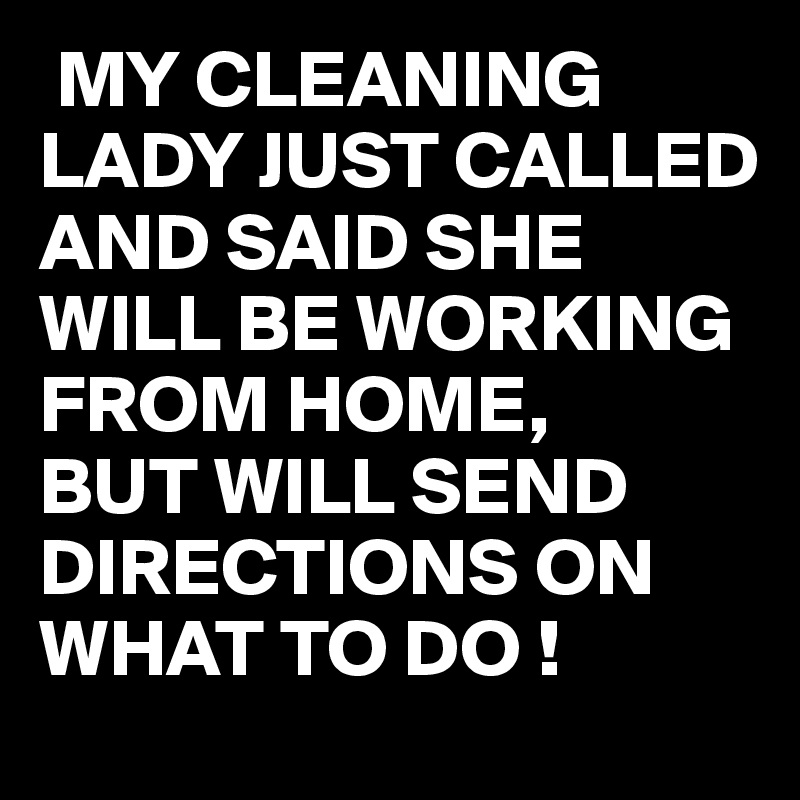  MY CLEANING LADY JUST CALLED AND SAID SHE WILL BE WORKING FROM HOME,
BUT WILL SEND DIRECTIONS ON WHAT TO DO !
