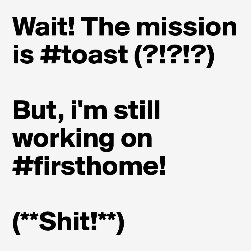 Wait! The mission is #toast (?!?!?) 

But, i'm still working on #firsthome! 

(**Shit!**)