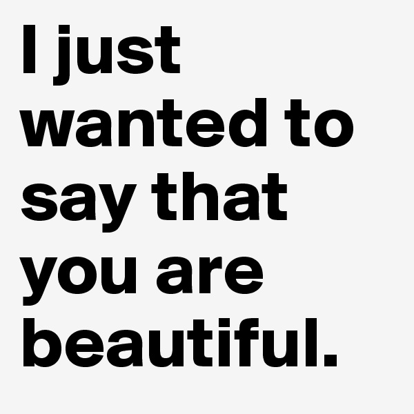 I just wanted to say that you are beautiful.