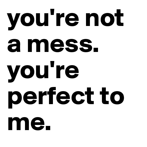 you're not a mess. you're perfect to me.