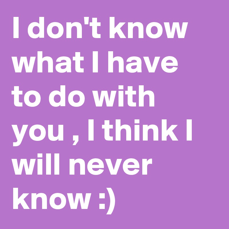 I don't know what I have to do with you , I think I will never know :)
