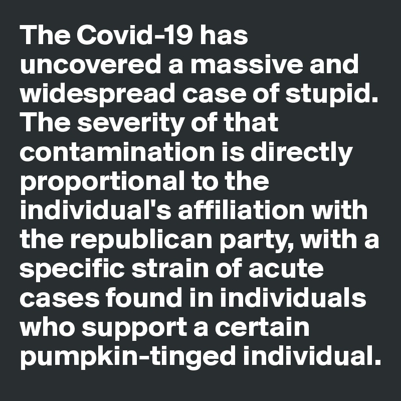 The Covid-19 has uncovered a massive and widespread case of stupid. The severity of that contamination is directly proportional to the individual's affiliation with the republican party, with a specific strain of acute cases found in individuals who support a certain pumpkin-tinged individual. 