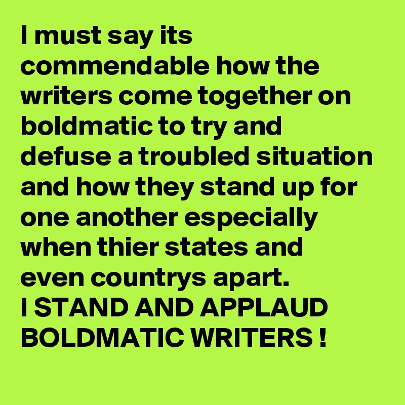 I must say its commendable how the writers come together on boldmatic to try and defuse a troubled situation and how they stand up for one another especially when thier states and even countrys apart.
I STAND AND APPLAUD BOLDMATIC WRITERS !