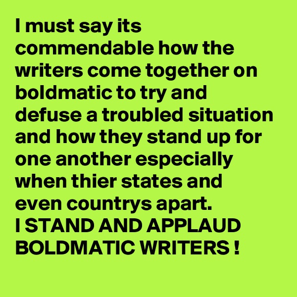 I must say its commendable how the writers come together on boldmatic to try and defuse a troubled situation and how they stand up for one another especially when thier states and even countrys apart.
I STAND AND APPLAUD BOLDMATIC WRITERS !
