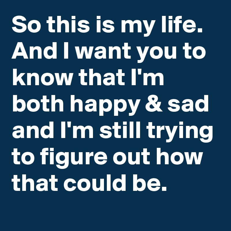 So this is my life. And I want you to know that I'm both happy & sad and I'm still trying to figure out how that could be.