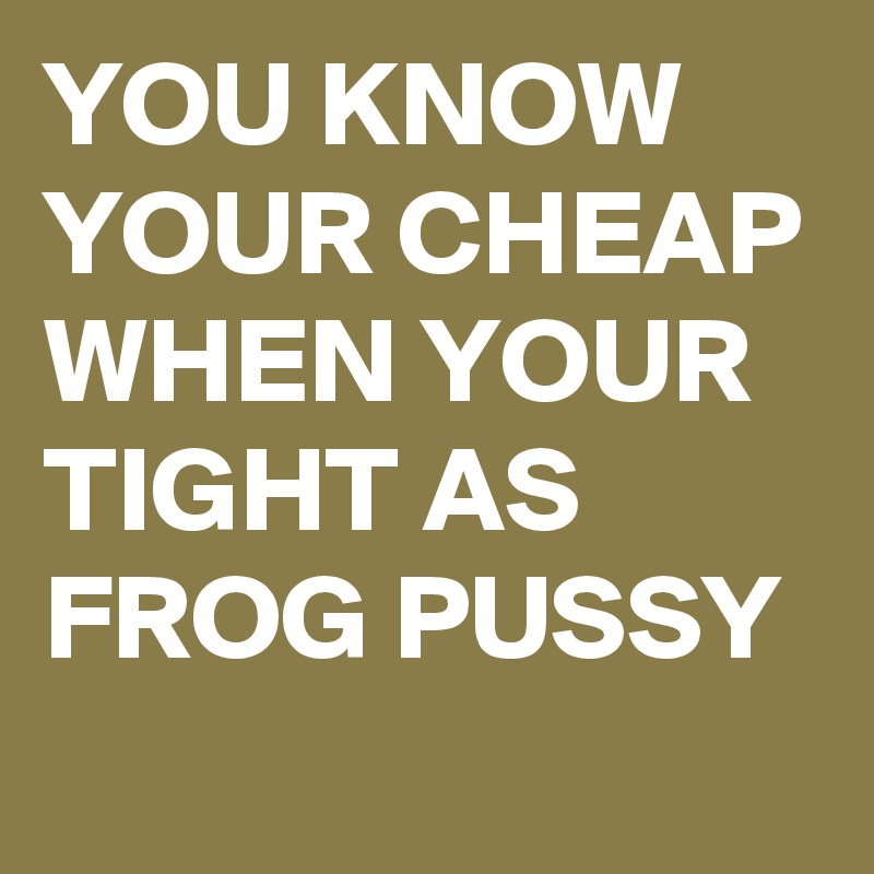 YOU KNOW YOUR CHEAP WHEN YOUR TIGHT AS FROG PUSSY 
