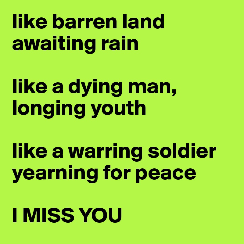 like barren land awaiting rain

like a dying man, longing youth

like a warring soldier yearning for peace

I MISS YOU