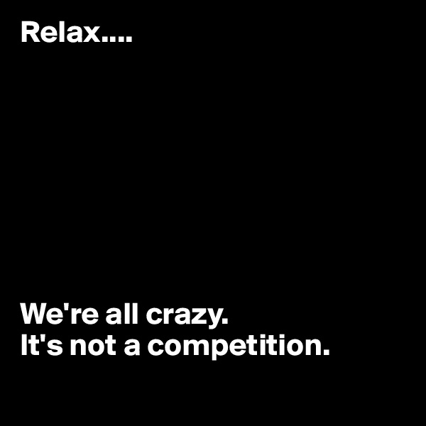 Relax.... 








We're all crazy. 
It's not a competition.
