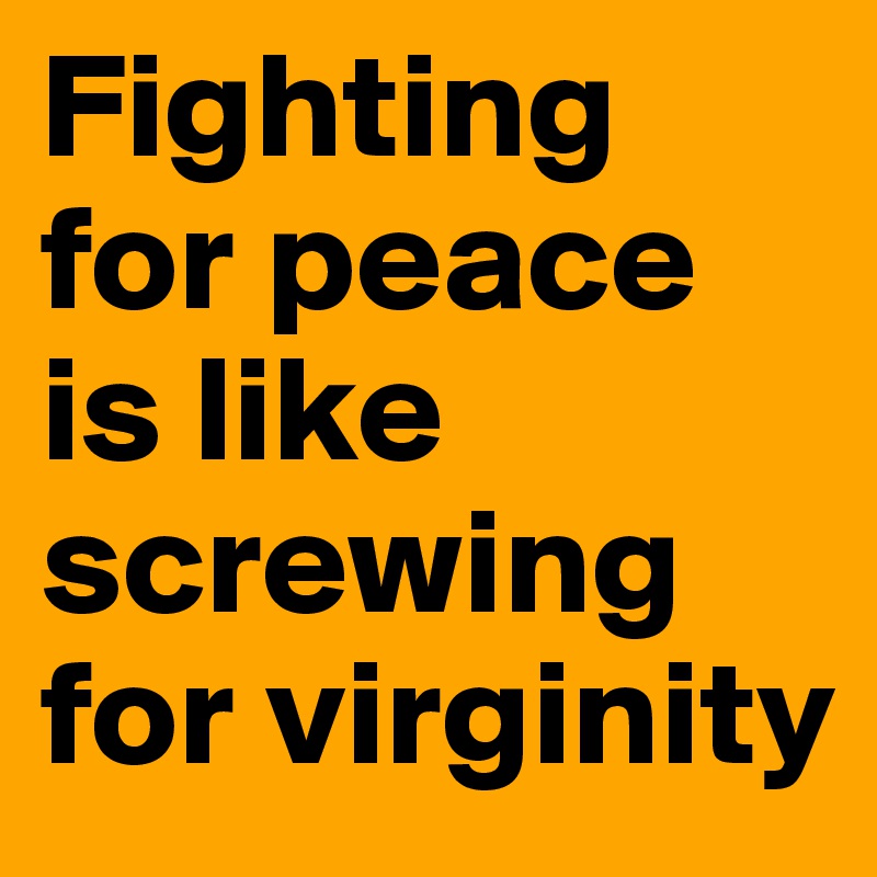 Fighting for peace is like screwing for virginity