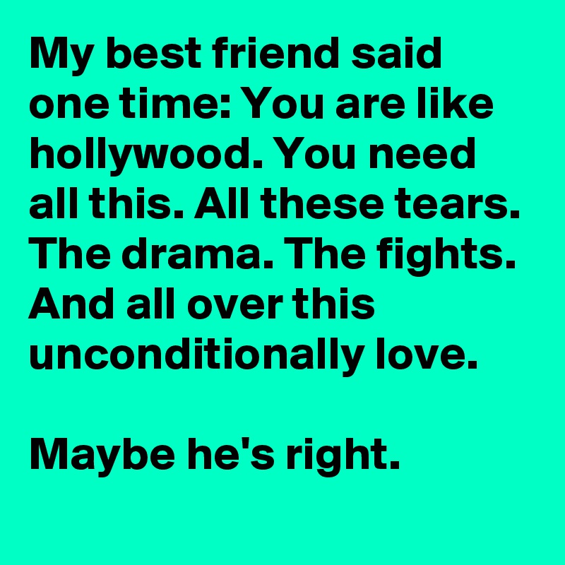 My best friend said one time: You are like hollywood. You need all this. All these tears. The drama. The fights. And all over this unconditionally love.

Maybe he's right.