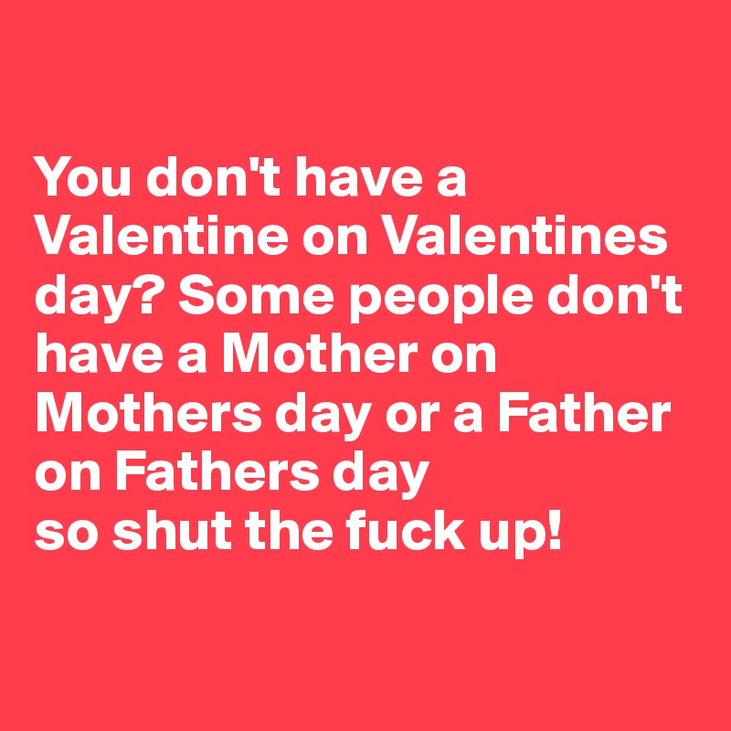 

You don't have a Valentine on Valentines day? Some people don't have a Mother on Mothers day or a Father on Fathers day 
so shut the fuck up! 

