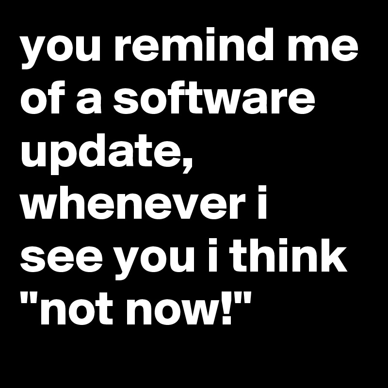 you remind me of a software update, whenever i see you i think 
"not now!"
