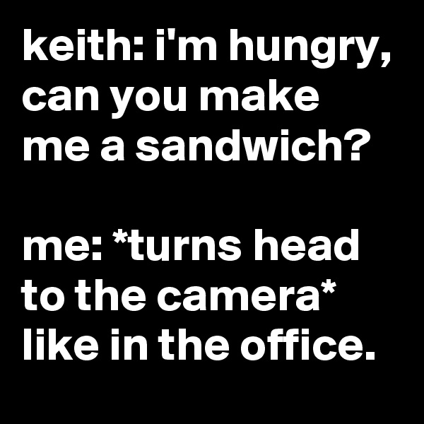 keith: i'm hungry, can you make me a sandwich?

me: *turns head to the camera* like in the office.